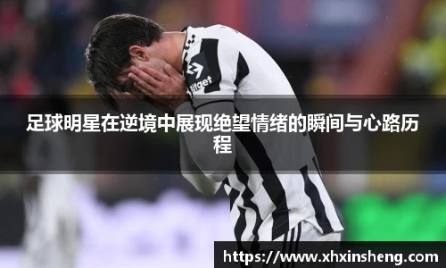 足球明星在逆境中展现绝望情绪的瞬间与心路历程